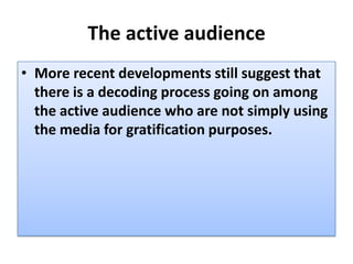 The active audience
• More recent developments still suggest that
  there is a decoding process going on among
  the active audience who are not simply using
  the media for gratification purposes.
 