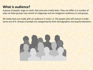 What is audience?
A group of people, large or small, that consume media texts. They can differ in a number of
ways so these groups may consist of subgroups and we categorise audiences in sub groups.

All media texts are made with an audience in mind. i.e. the people who will receive it make
sense out of it. Groups of people are categorized by their demographics and psycho-dynamics.
 