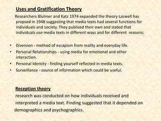Uses and Gratification Theory
  Researchers Blulmer and Katz 1974 expanded the theory Laswell has
  propsed in 1948 suggesting that media texts had several functions for
  individuals and society. They publised their own and stated that
  individuals use media texts in different ways and for different reasons:

• Diversion - method of escapism from reality and everyday life.
• Personal Relationships - using media for emotional and other
  interaction.
• Personal Identity - finding yourself reflected in media texts.
• Surveillance - source of information which could be useful.



  Reception theory
  research was conducted on how individuals received and
  interpreted a media text. Finding suggested that it depended on
  demographics and psychographics.
 