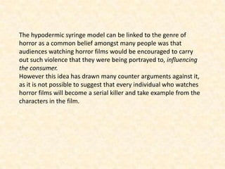 The hypodermic syringe model can be linked to the genre of
horror as a common belief amongst many people was that
audiences watching horror films would be encouraged to carry
out such violence that they were being portrayed to, influencing
the consumer.
However this idea has drawn many counter arguments against it,
as it is not possible to suggest that every individual who watches
horror films will become a serial killer and take example from the
characters in the film.
 