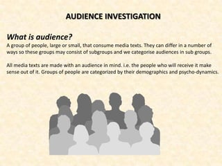 AUDIENCE INVESTIGATION

What is audience?
A group of people, large or small, that consume media texts. They can differ in a number of
ways so these groups may consist of subgroups and we categorise audiences in sub groups.

All media texts are made with an audience in mind. i.e. the people who will receive it make
sense out of it. Groups of people are categorized by their demographics and psycho-dynamics.
 