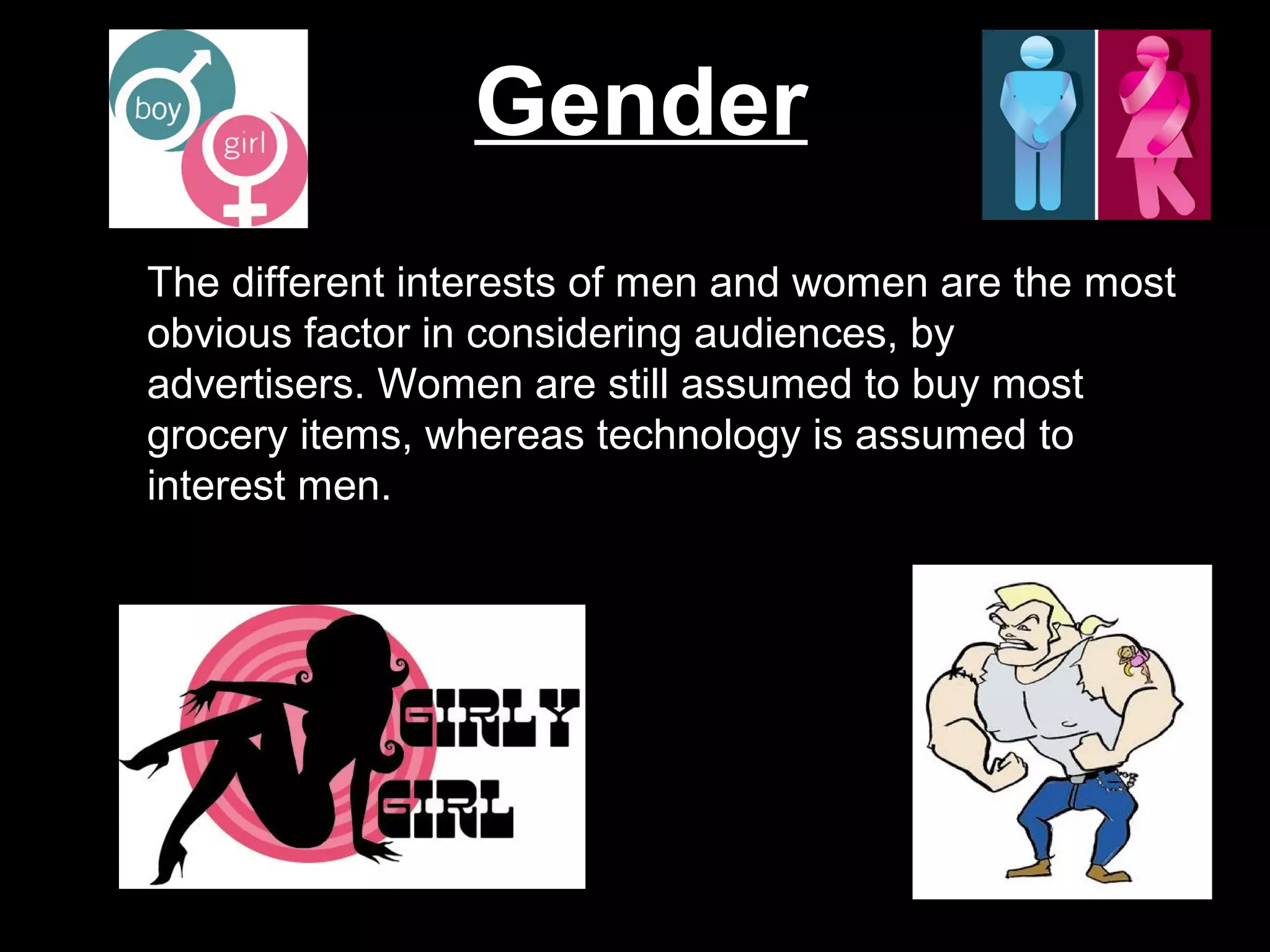 Gender
The different interests of men and women are the most
obvious factor in considering audiences, by
advertisers. Women are still assumed to buy most
grocery items, whereas technology is assumed to
interest men.
 