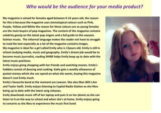 Who would be the audience for your media product?

My magazine is aimed for females aged between 9-14 years old, the reason
for this is because the magazine uses stereotypical colours such as Pink,
Purple, Yellow and White the reason for these colours are as young females
are the main buyers of pop magazines. The content of the magazine contains
celebrity gossip on the latest pop singers and a full guide to this seasons
fashion musts. The informal language makes the reader not have to struggle
to read the text especially as a lot of the magazine contains images.
My magazine is ideal for a girl called Emily who is 13years old. Emily is still in
school studying media, music and geography. Emily’s dream job would be to
become music journalist, reading SHINE helps Emily keep up to date with the
latest music positions.
Emily enjoys going shopping with her friends and watching movies. Emily’s
hobbies consist of dancing and cooking. Katie gets a weekly allowance of
pocket money which she can spend on what she wants, buying this magazine
doesn’t cost Emily much.
Emily’s favourite band at the moment are Lawson. She also likes Will.I.Am
and Taylor Swift. Emily enjoys listening to Capital Radio Station as she likes
being up to date with the latest song releases.
Emily downloads music off of her laptop and puts it on her phone so she can
listen to it on the way to school and when she’s at home. Emily enjoys going
to concerts as she likes to experience the music first hand.
 