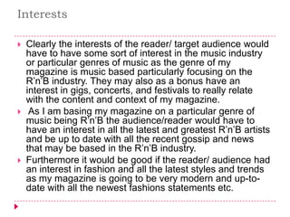Interests

   Clearly the interests of the reader/ target audience would
    have to have some sort of interest in the music industry
    or particular genres of music as the genre of my
    magazine is music based particularly focusing on the
    R’n’B industry. They may also as a bonus have an
    interest in gigs, concerts, and festivals to really relate
    with the content and context of my magazine.
    As I am basing my magazine on a particular genre of
    music being R’n’B the audience/reader would have to
    have an interest in all the latest and greatest R’n’B artists
    and be up to date with all the recent gossip and news
    that may be based in the R’n’B industry.
   Furthermore it would be good if the reader/ audience had
    an interest in fashion and all the latest styles and trends
    as my magazine is going to be very modern and up-to-
    date with all the newest fashions statements etc.
 