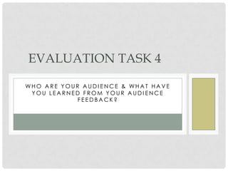 EVALUATION TASK 4

WHO ARE YOUR AUDIENCE & WHAT HAVE
 YOU LEARNED FROM YOUR AUDIENCE
            FEEDBACK?
 