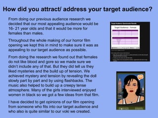 How did you attract/ address your target audience?
 From doing our previous audience research we
 decided that our most appealing audience would be
 16- 21 year olds and that it would be more for
 females than males.
 Throughout the whole making of our horror film
 opening we kept this in mind to make sure it was as
 appealing to our target audience as possible.
 From doing the research we found out that females
 do not like blood and gore so we made sure we
 didn’t include any of that. But they did tell us they
 liked mysteries and the build up of tension. We
 achieved mystery and tension by revealing the doll
 slowly part by part and by using flashbacks. The
 music also helped to build up a creepy tense
 atmosphere. Many of the girls interviewed enjoyed
 women in black so we got a few ideas from that film.
 I have decided to get opinions of our film opening
 from someone who fits into our target audience and
 who also is quite similar to our voki we created.
 