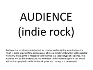 AUDIENCE
(indie rock)
Audience is a very important element for creating and designing a music magazine
which is being targeted for a certain genre of music. All elements which will be created
within my music genre of magazine will be aimed at a specific type of audience. This
audience will be those interested and who listen to the Indie Rock genre, this would
include iconography from the indie rock genre and the way it is stereotyped.
 