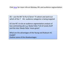 Click here for more info on Maslow, 4Cs and audience segmentation
AS – use the BA’ To Fly to Serve’ TV advert and work out
which of the 7 4Cs audience categories is being targeted
A2 Use 4C’s to do an audience segmentation analysis of
two contrasting ads e.g. Skoda Fabia ‘Full of Lovely Stuff
and the later Skoda Fabia ‘mean green’
What are the advantages of the Young and Rubicam 4C
model?
Outline some of the disadvantages.
 