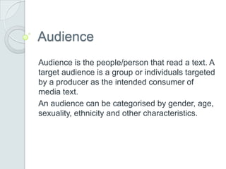 Audience
Audience is the people/person that read a text. A
target audience is a group or individuals targeted
by a producer as the intended consumer of
media text.
An audience can be categorised by gender, age,
sexuality, ethnicity and other characteristics.

 
