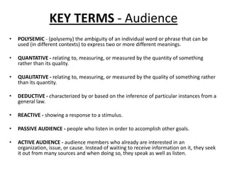 KEY TERMS - Audience
•

POLYSEMIC - (polysemy) the ambiguity of an individual word or phrase that can be
used (in different contexts) to express two or more different meanings.

•

QUANTATIVE - relating to, measuring, or measured by the quantity of something
rather than its quality.

•

QUALITATIVE - relating to, measuring, or measured by the quality of something rather
than its quantity.

•

DEDUCTIVE - characterized by or based on the inference of particular instances from a
general law.

•

REACTIVE - showing a response to a stimulus.

•

PASSIVE AUDIENCE - people who listen in order to accomplish other goals.

•

ACTIVE AUDIENCE - audience members who already are interested in an
organization, issue, or cause. Instead of waiting to receive information on it, they seek
it out from many sources and when doing so, they speak as well as listen.

 