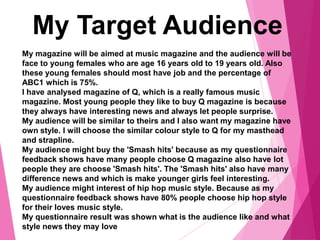 My Target Audience
My magazine will be aimed at music magazine and the audience will be
face to young females who are age 16 years old to 19 years old. Also
these young females should most have job and the percentage of
ABC1 which is 75%.
I have analysed magazine of Q, which is a really famous music
magazine. Most young people they like to buy Q magazine is because
they always have interesting news and always let people surprise.
My audience will be similar to theirs and I also want my magazine have
own style. I will choose the similar colour style to Q for my masthead
and strapline.
My audience might buy the 'Smash hits' because as my questionnaire
feedback shows have many people choose Q magazine also have lot
people they are choose 'Smash hits'. The 'Smash hits' also have many
difference news and which is make younger girls feel interesting.
My audience might interest of hip hop music style. Because as my
questionnaire feedback shows have 80% people choose hip hop style
for their loves music style.
My questionnaire result was shown what is the audience like and what
style news they may love
 