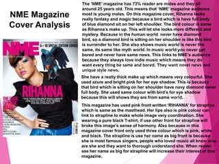 NME Magazine
Cover Analysis
The ‘NME’ magazine has 73% reader are males and they all
around 25 years old. This means that ‘NME’ magazine audience
most is young males. On this magazine cover, Rihanna looks
really fantasy and magic because a bird which is have full body
of blue diamond sit on her left shoulder. The bird colour is same
as Rihanna’s make up. This will let she looks more different and
mystery. Because in the human world never have diamond
bird, so a diamond bird is sitting on her shoulder is like this bird
is surrender to her. She also shows music world is never the
same, its same like myth world. In music world you never get
bored and never have same news. This links to NME’s audience
because they always love indie music which means they do
want every thing be same and bored. They want novel news and
unique style news.
She have a really thick make up which means very colourful. She
used azure and bright pink for her eye shadow. This is because
that bird which is sitting on her shoulder have navy diamond cover
full body. She used same colour with bird’s for eye shadow
because this will shows they are from same world.
This magazine has used pink front written ‘RIHANNA’ for strapline
which is same as the masthead. Her lips also is pink colour can
link to strapline to make whole image very coordination. She
wearing a pure black T-shirt, if use other front for strapline will
broke this image’s sense of harmony. Also because in this
magazine cover front only used three colour which is pink, white
and black. The strapline is use her name as big front is because
she is most famous singers, people who loved music all know who
are she and they want to thorough understand she. When reader
see her name as big for strapline will increase their interest of this
magazine.
 