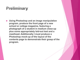  Using Photoshop and an image manipulation
program, produce the front page of a new
school or college magazine, featuring a
photograph of a student in medium close-up
plus some appropriately laid-out text and a
masthead. Additionally I must produce a
Photoshop mock-up of the layout of the
contents page to demonstrate their grasp of the
program.
 
