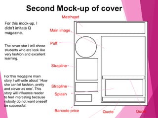 Second Mock-up of cover
Masthead
Puff
QuoteQuote
Strapline
Strapline
Barcode price
Main image
Splash
For this mock-up, I
didn’t imitate Q
magazine.
The cover star I will chose
students who are look like
very fashion and excellent
learning.
For this magazine main
story I will write about ‘ How
she can let fashion, pretty
and clever as one’. This
story will influence reader
to feel interesting because
nobody do not want oneself
be successful.
 