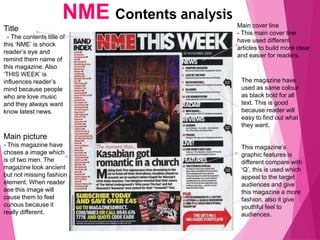 NME Contents analysis
Title
- The contents title of
this ‘NME’ is shock
reader’s eye and
remind them name of
this magazine. Also
‘THIS WEEK’ is
influences reader’s
mind because people
who are love music
and they always want
know latest news.
Main cover line
- This main cover line
have used different
articles to build more clear
and easier for readers.
The magazine have
used as same colour
as black bold for all
text. This is good
because reader will
easy to find out what
they want.
This magazine’s
graphic features is
different compare with
‘Q’, this is used which
appeal to the target
audiences and give
this magazine a more
fashion, also it give
youthful feel to
audiences.
Main picture
- This magazine have
choses a image which
is of two men. The
magazine look ancient
but not missing fashion
element. When reader
see this image will
cause them to feel
curious because it
really different.
 