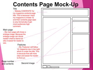 Contents Page Mock-Up
Title
- ‘Melody CONTENTS’ for
my magazine contents page
title. This is because I want
my magazine is imitate ‘Q’
and their contents page style
is very formal also it get
most audiences high
comment.
Main page
- My main page will chose a
enlarge image. Because the
enlarge image can shock
reader’s feel to stand out
also it easier for reader to
see.
Features
- My ‘Features’ will follow
‘Q’ magazine raw in top right
which is under the title. This
is because that will more
clear and easier for reader
to find out.
Second image
Page number
and contents
 