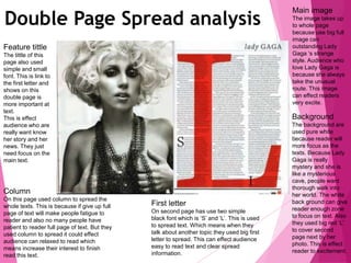 Double Page Spread analysis
Main image
The image takes up
to whole page
because use big full
image can
outstanding Lady
Gaga ‘s strange
style. Audience who
love Lady Gaga is
because she always
take the unusual
route. This image
can effect readers
very excite.
Background
The background are
used pure white
because reader will
more focus as the
texts. Because Lady
Gaga is really
mystery and she is
like a mysterious
cave, people want
thorough walk into
her world. The white
back ground can give
reader enough zone
to focus on text. Also
they used big red ‘L’
to cover second
page next by her
photo. This is effect
reader to excitement.
First letter
On second page has use two simple
black font which is ‘S’ and ‘L’. This is used
to spread text. Which means when they
talk about another topic they used big first
letter to spread. This can effect audience
easy to read text and clear spread
information.
Column
On this page used column to spread the
whole texts. This is because if give up full
page of text will make people fatigue to
reader and also no many people have
patient to reader full page of text. But they
used column to spread it could effect
audience can relaxed to read which
means increase their interest to finish
read this text.
Feature tittle
The tittle of this
page also used
simple and small
font. This is link to
the first letter and
shows on this
double page is
more important at
text.
This is effect
audience who are
really want know
her story and her
news. They just
need focus on the
main text.
 