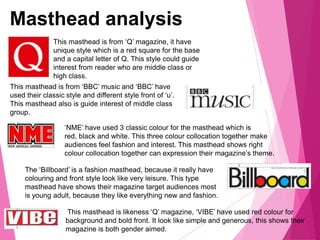 Masthead analysis
This masthead is from ‘Q’ magazine, it have
unique style which is a red square for the base
and a capital letter of Q. This style could guide
interest from reader who are middle class or
high class.
This masthead is from ‘BBC’ music and ‘BBC’ have
used their classic style and different style front of ‘u’.
This masthead also is guide interest of middle class
group.
‘NME’ have used 3 classic colour for the masthead which is
red, black and white. This three colour collocation together make
audiences feel fashion and interest. This masthead shows right
colour collocation together can expression their magazine’s theme.
The ‘Billboard’ is a fashion masthead, because it really have
colouring and front style look like very leisure. This type
masthead have shows their magazine target audiences most
is young adult, because they like everything new and fashion.
This masthead is likeness ‘Q’ magazine, ‘VIBE’ have used red colour for
background and bold front. It look like simple and generous, this shows their
magazine is both gender aimed.
 