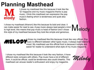Planning Masthead
I chose my masthead like this because it look like the
‘Q’ magazine and my music magazine theme is pop
music. I think this masthead can expression the pop
music’s feeling which is tenderness and quiet also
fashion.
Melody
I chose my masthead (Aharoni) like this because its bold and clear, it
can make easier for read to see. A pop music always lead people’s mind
to high level, this means that pop music is head of fashion and I chose
this style of my masthead because they look like simple and generous.
Melody
I chose my masthead like this because it look like very official. Pop
music is different between other types music, it always lead listener’s
mood. My masthead use this official front is because it simple and
easier for reader to understand what style of my music magazine.
Melody
I chose my masthead like this because it look like very fashion, it have
different style compare with others. Pop music have a lot of different
form, it could be official, could be tenderness also could cheerful. This
masthead can arouse reader’s enthusiasm and enjoy my magazine.
 