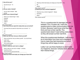 1. How old are you?
How old are you? 16
17
18
2. Are you male or female?
Are you male or female? Male
Female
3. What is your interest things?
What is your interest things? Music
Shopping
Reading
TV&Firm
Game
Other (please specify)
4. How many time you spend for study when you out school?
How many time you spend for study when you out school? 0-1
1-2
2-3
4-5
Other (please specify)
5. When you feel tired, how you refresh yourself?
When you feel tired, how you refresh yourself? Go out with friend
Listen music
Watch TV&Film
Play computer games
Other (please specify)
6. What is make you work hard in college?
What is make you work hard in college? Universtiy
Good life on future
Around self every one has work hard
Other (please specify)
7. Would you think hard study can change your future life?
Would you think hard study can change your future life? Yes
No
Maybe
Other (please specify)
8. Would you buy a school magazine?
Would you buy a school magazine? Always
Sometime
Never
Other (please specify)
This is a questionnaire for teenager who are
between 16 to 18 years old. I want this
questionnaire to make communication from me
to them. Because I want know what they real
think and how is their real life. This
questionnaire doesn’t need writing name down,
so they will answer as their real think.
When this questionnaire feedback, I will know a
lot of information from them and understand
how to make they feel interesting and which
things they will be happy to enjoy.
Lastly I can use these feedback to start made
my magazine, because I already know what are
their interest things.
 
