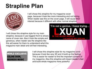 Strapline Plan
I will chose this strapline for my magazine cover
page, because it look like more interesting and not boring.
When reader see this on the cover page, it will cause their
interest because it different with other normal strapline.
LXUAN
‘I’m not a genius, I keep trying…
IN THE MUSIC WORLD
I ACHIEVE MY DREAM...”
I will chose this strapline style for my main
strapline, because it use biggest front to shows
name of cover star. Also it look like simple and
generous, when reader see the strapline like
this will easier for them to understand what this
magazine main detail and will feel interesting.
I will chose this strapline style for my magazine cover
because it look like very 3D and it build up the feeling.
This is easier for reader to find the important content of
my magazine. Also this strapline will impact reader’s feel
and build whole magazine more powerful.
 