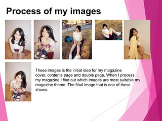 Process of my images
These images is the initial idea for my magazine
cover, contents page and double page. When I process
my magazine I find out which images are most suitable my
magazine theme. The final image that is one of these
shown.
 