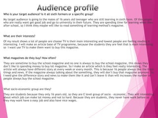 Who is your target audience? Is it all sixth formers or a specific group?
My target audience is going to the males of 16 years old teenager who are still learning in sixth form. Of this people
who are really want get good job and go to university in their future. They are spending time for learning when they
after school, so I think they maybe will like to read something of learning method’s magazine.
What are their interests?
Of my result shows a lot of people are choose TV is their main interesting and lowest people are feeling reading is
interesting. I will make an article base of TV programme, because the students they are feel that is main interesting
so I want use TV to make them want to buy this magazine.
What magazines do they buy? How often?
They are sometime to buy the school magazine and no one is always to buy the school magazine, this shows they
don’t like to spending money to buy lot magazine. So I make an article which is they feel really interesting. The
article will always have different story at every week or every month. This is because 16 people always like the fresh
things and news. If the magazine always talking about the something, they will don’t buy that magazine anymore. So
I need give the difference story and news to make them like it and can’t leave it than will increases the number of
people always buy the school magazine.
What socio-economic group are they?
They are students because they only 16 years old, so they are E level group of socio – economic. They will interesting
about which job can make lot money and not to hard. Because they are students, they never have work before so
they may want have a easy job and also have nice wages.
 