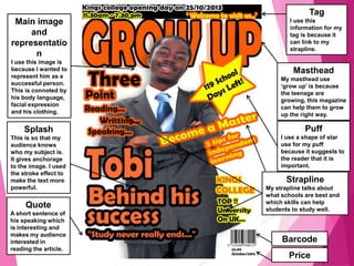 Tag
I use this
information for my
tag is because it
can link to my
strapline.
Masthead
My masthead use
‘grow up’ is because
the teenage are
growing, this magazine
can help them to grow
up the right way.
Main image
and
representatio
n
I use this image is
because I wanted to
represent him as a
successful person.
This is connoted by
his body language,
facial expression
and his clothing.
Splash
This is so that my
audience knows
who my subject is.
It gives anchorage
to the image. I used
the stroke effect to
make the text more
powerful.
Quote
A short sentence of
his speaking which
is interesting and
makes my audience
interested in
reading the article.
Barcode
Price
Strapline
My strapline talks about
what schools are best and
which skills can help
students to study well.
Puff
I use a shape of star
use for my puff
because it suggests to
the reader that it is
important.
 