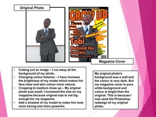 Original Photo
Magazine Cover
My original photo’s
background was a wall and
the colour is very dark. But
my magazine cover is pure
white background and
colour is bright than the
original. This is because I
was used the Photoshop
redesign of my original
photo.
• Cutting out an image – I cut away all the
background of my photo.
• Changing colour balance – I have increase
the brightness of my model which makes his
face clear and skin colour more natural.
• Cropping to medium close up – My original
photo was small, I increased the size on my
magazine because original size is not big
enough for my magazine.
• Add a shadow of my model to make him look
more strong and more powerful.
 