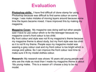 Evaluation
Photoshop skills: I have find difficult of clone stamp for using
Photoshop because was difficult to find same colour on some
image. I was make mistake of moving layers around because some
time the layers became mixed. I have improved this by making my
magazine.
Magazine Cover: My magazine was doing well but other people
said I have to use colour which is for the teenager because my
magazine cover's front colour is too child.
My front colour and style was not fit my magazine’s theme because
my magazine theme is about study, but my front style was too child
so it is not fit my theme. People says my magazine model was
wearing a grey colour coat and my front colour is too bright which is
orange and yellow. So I can improve the front colour next time to
make sure it fit my model clothes colour.
Research: My research was shows 16 years old young people and
who are the male as most than I made my magazine theme is about
16s young males. This is a reason of I choose a boy to be my
model.
 