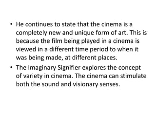 • He continues to state that the cinema is a
completely new and unique form of art. This is
because the film being played in a cinema is
viewed in a different time period to when it
was being made, at different places.
• The Imaginary Signifier explores the concept
of variety in cinema. The cinema can stimulate
both the sound and visionary senses.
 