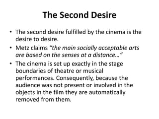 The Second Desire
• The second desire fulfilled by the cinema is the
desire to desire.
• Metz claims “the main socially acceptable arts
are based on the senses at a distance…”
• The cinema is set up exactly in the stage
boundaries of theatre or musical
performances. Consequently, because the
audience was not present or involved in the
objects in the film they are automatically
removed from them.
 