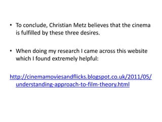 • To conclude, Christian Metz believes that the cinema
is fulfilled by these three desires.
• When doing my research I came across this website
which I found extremely helpful:
http://cinemamoviesandflicks.blogspot.co.uk/2011/05/
understanding-approach-to-film-theory.html
 