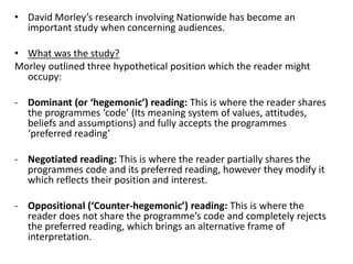 • David Morley’s research involving Nationwide has become an
important study when concerning audiences.
• What was the study?
Morley outlined three hypothetical position which the reader might
occupy:
- Dominant (or ‘hegemonic’) reading: This is where the reader shares
the programmes ‘code’ (Its meaning system of values, attitudes,
beliefs and assumptions) and fully accepts the programmes
‘preferred reading’
- Negotiated reading: This is where the reader partially shares the
programmes code and its preferred reading, however they modify it
which reflects their position and interest.
- Oppositional (‘Counter-hegemonic’) reading: This is where the
reader does not share the programme’s code and completely rejects
the preferred reading, which brings an alternative frame of
interpretation.
 