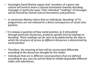 • Sociologist David Morley argues that ‘members of a given sub-
culture will tend to share a cultural orientation towards decoding
messages in particular ways. Their individual “readings” of messages
will be framed by shared cultural formations and practices’.
• In conclusion Morley claims that an individuals ‘decoding’ of TV
programmes are not reduced to a direct consequence of social class
position.
- ‘ It is always a question of how social position, as it articulated
through particular discourses, produces specific kind of readings or
decoding. These readings can be seen to be patterned by the way in
which the structure of access to different discourses is determined by
social position’
• Therefore, the meaning of text will be constructed differently
according to the discourses brought by the reader.
• Individuals that are in different social positions that are defined
according to sex, race etc will be likely to inhabit disposable different
codes and subcultures.
 