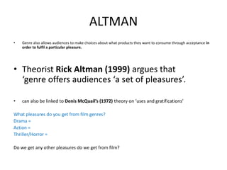 ALTMAN
• Genre also allows audiences to make choices about what products they want to consume through acceptance in
order to fulfil a particular pleasure.
• Theorist Rick Altman (1999) argues that
‘genre offers audiences ‘a set of pleasures’.
• can also be linked to Denis McQuail’s (1972) theory on ‘uses and gratifications’
What pleasures do you get from film genres?
Drama =
Action =
Thriller/Horror =
Do we get any other pleasures do we get from film?
 