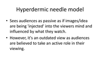 Hyperdermic needle model
• Sees audiences as passive as if images/idea
are being 'injected' into the viewers mind and
influenced by what they watch.
• However, it's an outdated view as audiences
are believed to take an active role in their
viewing.
 