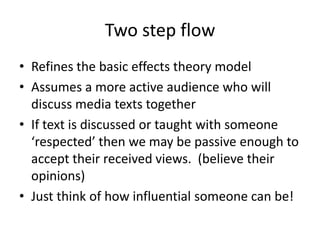 Two step flow
• Refines the basic effects theory model
• Assumes a more active audience who will
discuss media texts together
• If text is discussed or taught with someone
‘respected’ then we may be passive enough to
accept their received views. (believe their
opinions)
• Just think of how influential someone can be!
 