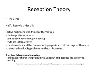 Reception Theory
• Pg 94/95
Hall’s theory is under this
-active audiences who think for themselves
-challenge ideas and texts
-text doesn’t have a single meaning
-texts are interpretative
-tries to understand the reasons why people interpret messages differently
-there are drawbacks/problems to theory however….
Dominant/hegemonic reading
– the reader shares the programme’s codes* and accepts the preferred
meaning
*Code – the meaning system of values/attitudes/beliefs/assumptions – remember ‘dominant ideology’?
 