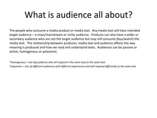 What is audience all about?
The people who consume a media product or media text. Any media text will have intended
target audience – a mass/mainstream or niche audience. Products can also have a wider or
secondary audience who are not the target audience but may still consume (buy/watch) the
media text. The relationship between producer, media text and audience affects the way
meaning is produced and how we read and understand texts. Audiences can be passive or
active, homogenous or polysemic.
*homogenous = one big audience who all respond in the same way to the same text
*polysemic = lots of different audiences with different experiences and will respond differently to the same text
 