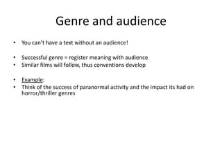 Genre and audience
• You can’t have a text without an audience!
• Successful genre = register meaning with audience
• Similar films will follow, thus conventions develop
• Example:
• Think of the success of paranormal activity and the impact its had on
horror/thriller genres
 