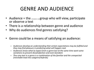 GENRE AND AUDIENCE
• Audience = the (intended or not) group who will view, participate
or observe a text
• There is a relationship between genre and audience
• Why do audiences find genres satisfying?
• Genre could be a means of satisfying an audience:
– Audiences develop an understanding that certain expectations may be fulfilled and
they may find pleasure in predicting what will happen next
– Audiences know what to expect from a genre but at the same time want some
variations to prevent dissatisfaction and even boredom
– Thus any text in a genre is a combination of the familiar and the unexpected
(inevitable lead into subgenre/hybrids)
 