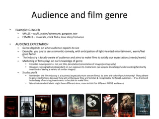 Audience and film genre
• Example: GENDER
– MALES – sci/fi, action/adventure, gangster, war
– FEMALES – musicals, chick flicks, love story/romance
• AUDIENCE EXPECTATION
– Genre depends on what audience expects to see
– Example: you pay to see a romantic-comedy, with anticipation of light-hearted entertainment, warm/feel
good factor
– The industry is totally aware of audience and aims to make films to satisfy our expectations (needs/wants)
– Marketing of films plays on our knowledge of genre
• Consider movie posters = not just title, denotation/connotation of images (iconography)
• However, iconography is dependant on our exposure to media texts (we acquire knowledge/understanding/familiarity
over time of seeing a variety of similar images)
– Studio profit
• Remember the film industry is a business (especially main stream films): its aims are to firstly make money! They adhere
to genre restrictions because they will sell because they are familiar & recognisable for MASS audiences – it’s a tried and
tested way of securing investments to be able to make films
• More independent labels might have different aims; more artistic for different NICHE audiences
.
 