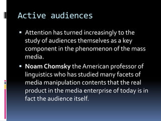 Active audiences 
 Attention has turned increasingly to the 
study of audiences themselves as a key 
component in the phenomenon of the mass 
media. 
 Noam Chomsky the American professor of 
linguistics who has studied many facets of 
media manipulation contents that the real 
product in the media enterprise of today is in 
fact the audience itself. 
 