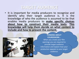 TARGET AUDIENCE 
• It is important for media producers to recognise and 
identify who their target audience is. It is the 
knowledge of who the audience is assumed to be that 
enables media producers to make specific choices 
about how to construct their media texts. This 
knowledge will help them decide on what content to 
include and how to present the content. 
THINKING ABOUT 
COURSEWORK… 
When you create your film 
openings you are required to 
provide target audience 
information and explain how your 
production appeals to your target 
audience 
 