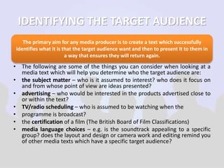 IDENTIFYING THE TARGET AUDIENCE 
The primary aim for any media producer is to create a text which successfully 
identifies what it is that the target audience want and then to present it to them in 
a way that ensures they will return again. 
• The following are some of the things you can consider when looking at a 
media text which will help you determine who the target audience are: 
• the subject matter – who is it assumed to interest? who does it focus on 
and from whose point of view are ideas presented? 
• advertising – who would be interested in the products advertised close to 
or within the text? 
• TV/radio scheduling – who is assumed to be watching when the 
• programme is broadcast? 
• the certification of a film (The British Board of Film Classifications) 
• media language choices – e.g. is the soundtrack appealing to a specific 
group? does the layout and design or camera work and editing remind you 
of other media texts which have a specific target audience? 
 