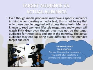 TARGET AUDIENCE VS. 
ACTUAL AUDIENCE 
• Even though media producers may have a specific audience 
in mind when creating a media text, this is not to say that 
only those people targeted will access these texts. Men are 
known to read women’s lifestyle magazines and women will 
watch Fifth Gear even though they may not be the target 
audience for these texts and are in the minority. The actual 
audience may end up being quite different to the intended 
target audience. 
THINKING ABOUT 
COURSEWORK… 
For your film opening coursework 
you might what to refer to a 
primary and a secondary audience 
 
