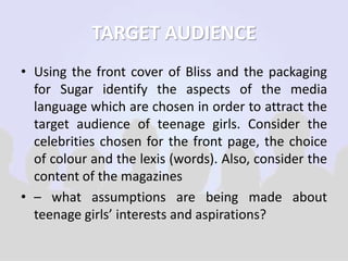 TARGET AUDIENCE 
• Using the front cover of Bliss and the packaging 
for Sugar identify the aspects of the media 
language which are chosen in order to attract the 
target audience of teenage girls. Consider the 
celebrities chosen for the front page, the choice 
of colour and the lexis (words). Also, consider the 
content of the magazines 
• – what assumptions are being made about 
teenage girls’ interests and aspirations? 
 