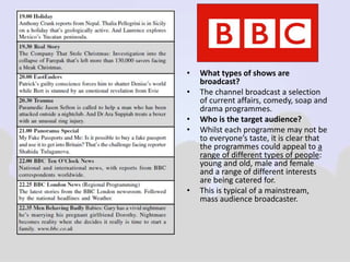 • What types of shows are 
broadcast? 
• The channel broadcast a selection 
of current affairs, comedy, soap and 
drama programmes. 
• Who is the target audience? 
• Whilst each programme may not be 
to everyone’s taste, it is clear that 
the programmes could appeal to a 
range of different types of people: 
young and old, male and female 
and a range of different interests 
are being catered for. 
• This is typical of a mainstream, 
mass audience broadcaster. 
 