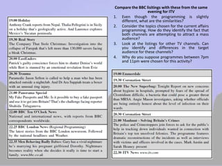 Compare the BBC lisitings with these from the same 
evening for ITV 
1. Even though the programming is slightly 
different, what are the similarities? 
2. Consider the topics chosen for the current affairs 
programming. How do they identify the fact that 
both channels are attempting to attract a mass 
audience? 
3. Look at the listings for other TV channels. Can 
you identify and differences in the target 
audience for these channels? 
4. Why do you suppose programmes between 7pm 
and 11pm were chosen for this activity? 
 